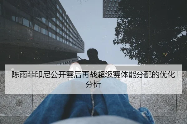 陈雨菲印尼公开赛后再战超级赛体能分配的优化分析